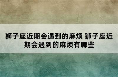 狮子座近期会遇到的麻烦 狮子座近期会遇到的麻烦有哪些